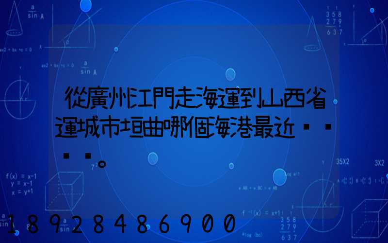 從廣州江門走海運到山西省運城市垣曲哪個海港最近。
